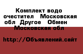 Комплект водо  очестител - Московская обл. Другое » Обмен   . Московская обл.